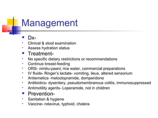 Management
 Dx-
 Clinical & stool examination
 Assess hydration status
 Treatment-
 No specific dietary restrictions or recommendations
 Continue breast-feeding
 ORS- nimbu-paani, rice water, commercial preparations
 IV fluids- Ringer’s lactate- vomiting, ileus, altered sensorium
 Antiemetics- metoclopramide, domperidone
 Antibiotics- dysentery, pseudomembranous colitis, immunosuppressed
 Antimotility agents- Loperamide, not in children
 Prevention-
 Sanitation & hygiene
 Vaccine- rotavirus, typhoid, cholera
 