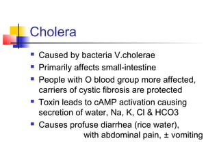 Cholera
 Caused by bacteria V.cholerae
 Primarily affects small-intestine
 People with O blood group more affected,
carriers of cystic fibrosis are protected
 Toxin leads to cAMP activation causing
secretion of water, Na, K, Cl & HCO3
 Causes profuse diarrhea (rice water),
with abdominal pain, ± vomiting
 
