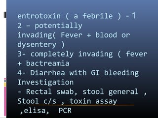 entrotoxin ( a febrile ) - 1
2 – potentially
invading( Fever + blood or
dysentery )
3- completely invading ( fever
+ bactreamia
4- Diarrhea with GI bleeding
Investigation
- Rectal swab, stool general ,
Stool c/s , toxin assay
 ,elisa, PCR
 