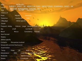 HAJ                  NON HAJ
:Name
              SURVEY SHEET OF HOSPITALIZED INFECTIOUS DIARRHEA CASES IN
               .MEDINA MUNAWARAH DURING HAJ
:Age           Years           Sex: M/F      Nationality
:History of
Fever                     Nausea          Vomiting
Tenesmus                  Headache           Colic
( Mayalgia                  Other (specify
:Stools
Frequent >6/day           Volume Large Actual amount >1/2 liter
day                 small                  >1/2 liter/6             <
Blood                  Mucus              Consistency      Formed
Semi formed
Watery
(Other( specify
Contacts:         One person involved
Group with common food source
:Examination
.Temp.            Pulse        BP            Resp
Dehydration           Mild          Level of consciousness Drowsy
Moderate                            Semiconscious
Severe                              Comatosed
 
