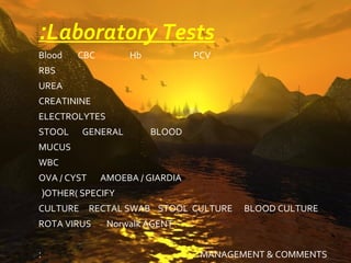 :Laboratory Tests
Blood   CBC        Hb            PCV
RBS
UREA
CREATININE
ELECTROLYTES
STOOL    GENERAL        BLOOD
MUCUS
WBC
OVA / CYST    AMOEBA / GIARDIA
(OTHER( SPECIFY
CULTURE RECTAL SWAB STOOL CULTURE        BLOOD CULTURE
ROTA VIRUS     Norwalk AGENT


:                                 MANAGEMENT & COMMENTS
 