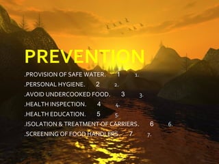 PREVENTION
.PROVISION OF SAFE WATER.    1           1.
.PERSONAL HYGIENE.    2     2.
.AVOID UNDERCOOKED FOOD.         3            3.
.HEALTH INSPECTION.   4     4.
.HEALTH EDUCATION.    5     5.
.ISOLATION & TREATMENT OF CARRIERS.                 6   6.
.SCREENING OF FOOD HANDLERS.         7             7.
 