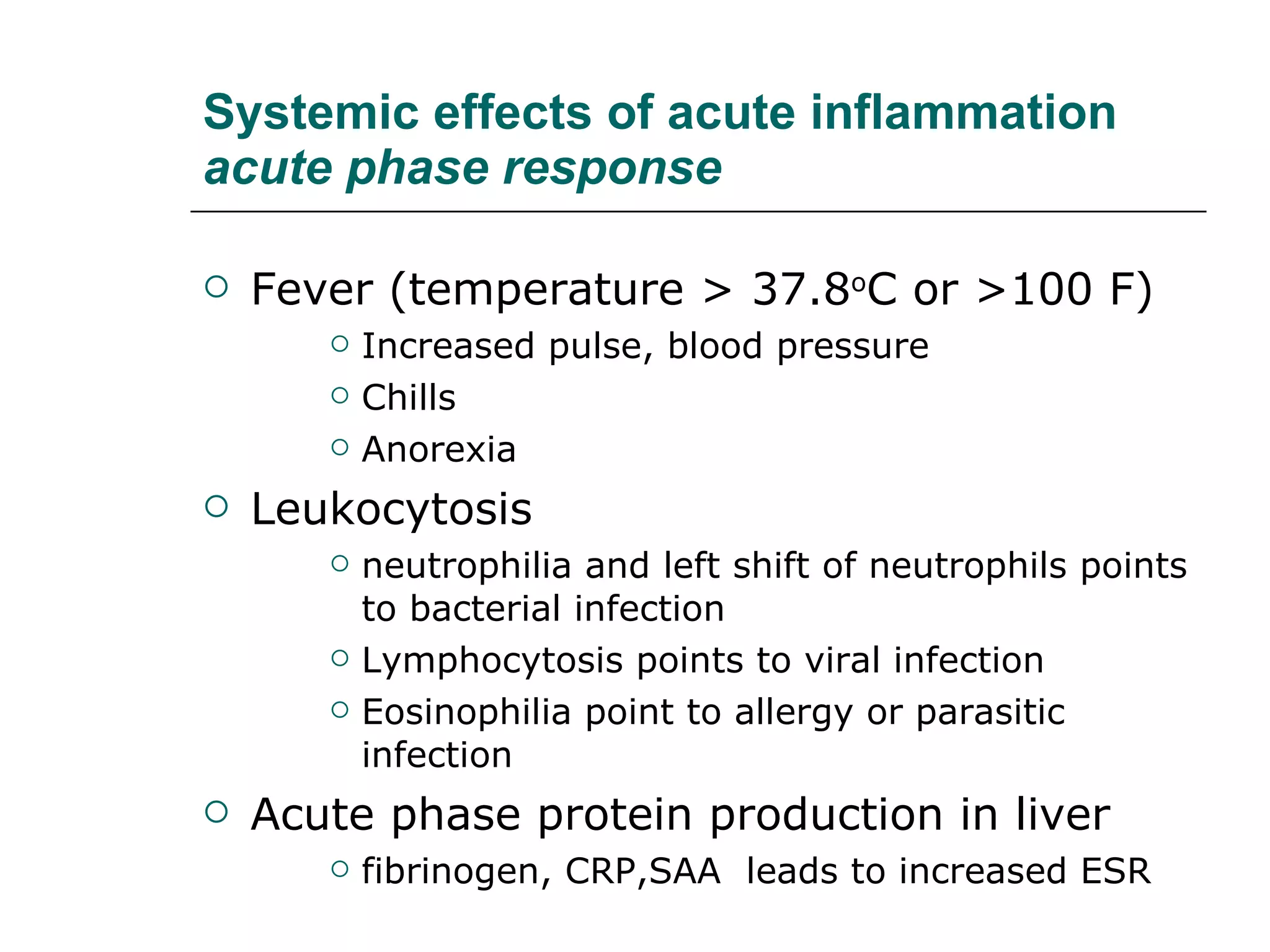 Systemic effects of acute inflammation acute phase response Fever (temperature > 37.8 o C or >100 F) Increased pulse, blood pressure Chills Anorexia Leukocytosis  neutrophilia and left shift of neutrophils points to bacterial infection Lymphocytosis points to viral infection Eosinophilia point to allergy or parasitic infection Acute phase protein production in liver  fibrinogen, CRP,SAA  leads to increased ESR  