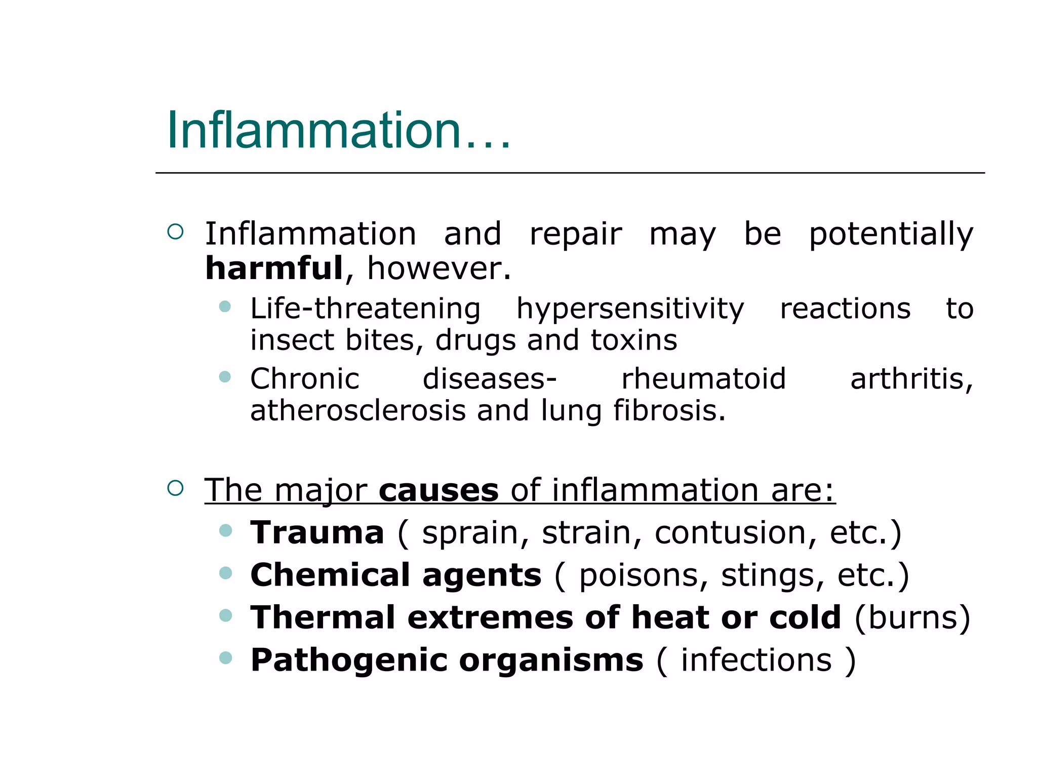 Inflammation… Inflammation and repair may be potentially  harmful , however. Life-threatening hypersensitivity reactions to insect bites, drugs and toxins Chronic diseases- rheumatoid arthritis, atherosclerosis and lung fibrosis. The major  causes  of inflammation are: Trauma  ( sprain, strain, contusion, etc.) Chemical agents  ( poisons, stings, etc.) Thermal extremes of heat or cold  (burns) Pathogenic organisms  ( infections ) 