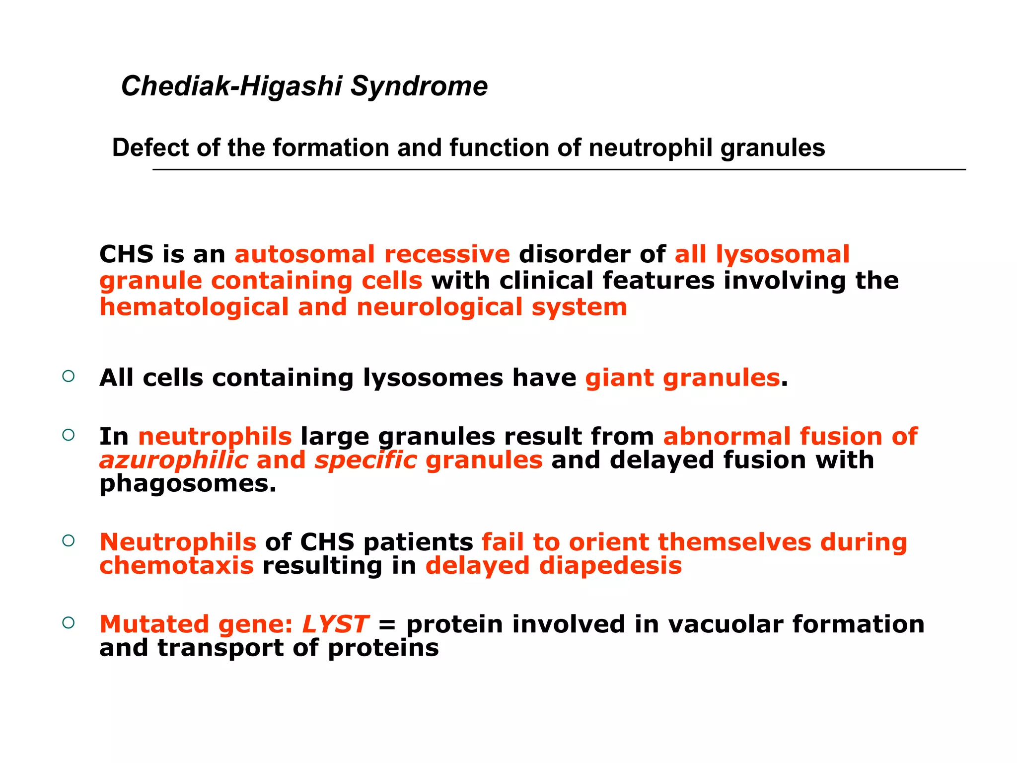   Chediak-Higashi Syndrome Defect of the formation and function of neutrophil granules CHS is an  autosomal recessive  disorder of  all lysosomal granule containing cells  with clinical features involving the  hematological and neurological system All cells containing lysosomes have  giant granules .  In  neutrophils  large granules result from  abnormal fusion of  azurophilic  and  specific  granules  and delayed fusion with phagosomes. Neutrophils  of CHS patients  fail to orient themselves during chemotaxis  resulting in  delayed diapedesis Mutated gene:  LYST  = protein involved in vacuolar formation and transport of proteins 