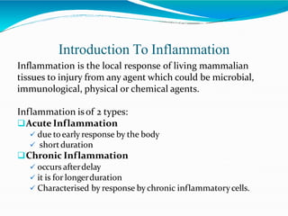 Introduction To Inflammation
Inflammation is the local response of living mammalian
tissues to injury from any agent which could be microbial,
immunological, physical or chemical agents.
Inflammation isof 2 types:
Acute Inflammation
 due toearly response by the body
 shortduration
Chronic Inflammation
 occurs afterdelay
 it is for longerduration
 Characterised by response bychronic inflammatorycells.
 
