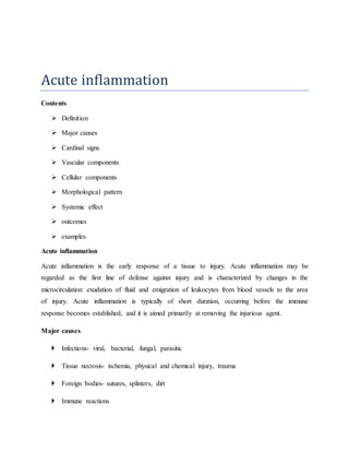 Acute inflammation
Contents
 Definition
 Major causes
 Cardinal signs
 Vascular components
 Cellular components
 Morphological pattern
 Systemic effect
 outcomes
 examples
Acute inflammation
Acute inflammation is the early response of a tissue to injury. Acute inflammation may be
regarded as the first line of defense against injury and is characterized by changes in the
microcirculation: exudation of fluid and emigration of leukocytes from blood vessels to the area
of injury. Acute inflammation is typically of short duration, occurring before the immune
response becomes established, and it is aimed primarily at removing the injurious agent.
Major causes
 Infections- viral, bacterial, fungal, parasitic
 Tissue necrosis- ischemia, physical and chemical injury, trauma
 Foreign bodies- sutures, splinters, dirt
 Immune reactions
 