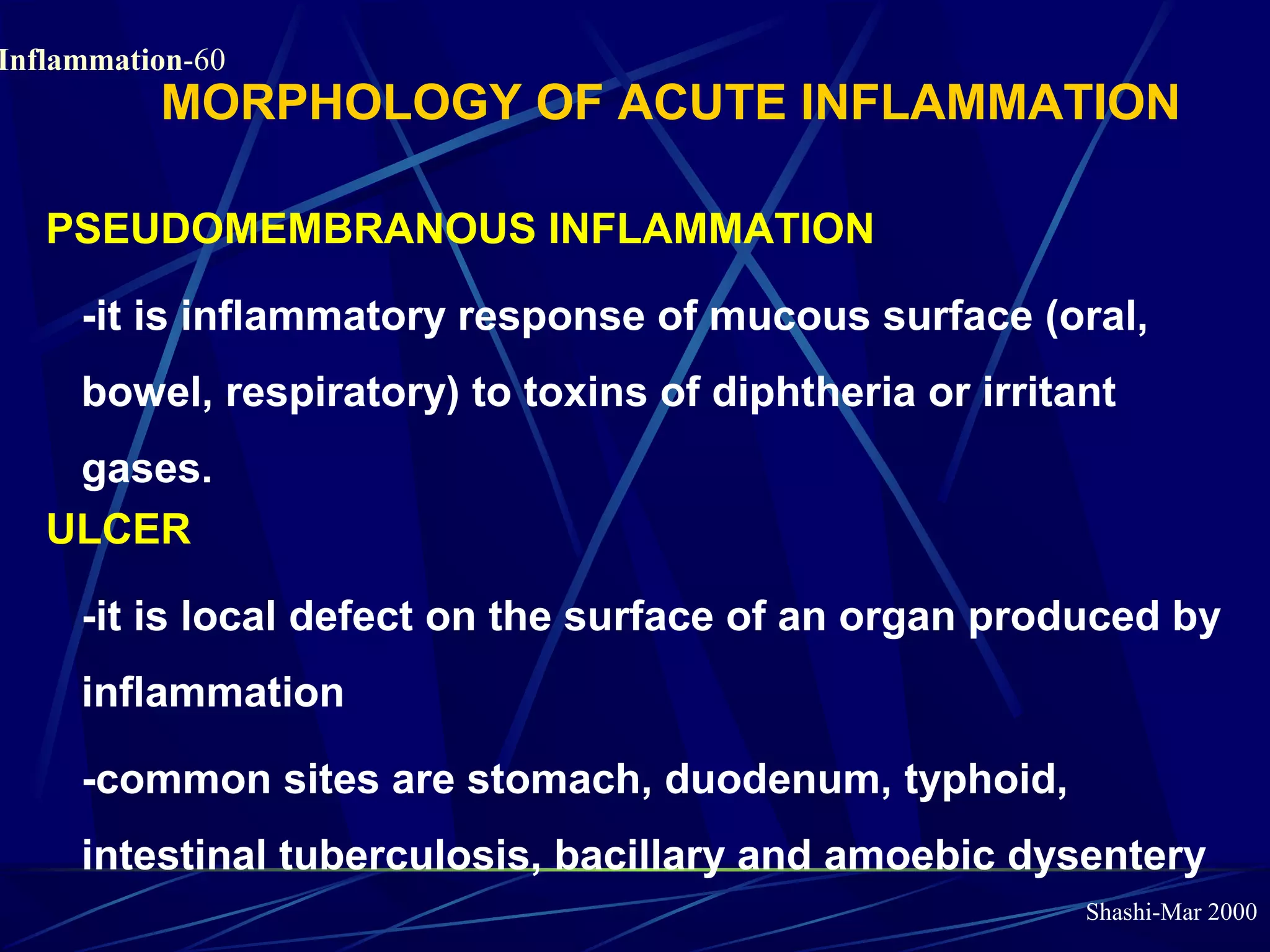 Shashi-Mar 2000
Inflammation-60
MORPHOLOGY OF ACUTE INFLAMMATION
PSEUDOMEMBRANOUS INFLAMMATION
-it is inflammatory response of mucous surface (oral,
bowel, respiratory) to toxins of diphtheria or irritant
gases.
ULCER
-it is local defect on the surface of an organ produced by
inflammation
-common sites are stomach, duodenum, typhoid,
intestinal tuberculosis, bacillary and amoebic dysentery
 