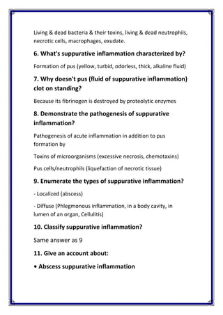 Living & dead bacteria & their toxins, living & dead neutrophils, 
necrotic cells, macrophages, exudate. 
6. What's suppurative inflammation characterized by? 
Formation of pus (yellow, turbid, odorless, thick, alkaline fluid) 
7. Why doesn't pus (fluid of suppurative inflammation) 
clot on standing? 
Because its fibrinogen is destroyed by proteolytic enzymes 
8. Demonstrate the pathogenesis of suppurative 
inflammation?  
Pathogenesis of acute inflammation in addition to pus 
formation by 
Toxins of microorganisms (excessive necrosis, chemotaxins) 
Pus cells/neutrophils (liquefaction of necrotic tissue) 
9. Enumerate the types of suppurative inflammation? 
‐ Localized (abscess) 
‐ Diffuse (Phlegmonous inflammation, in a body cavity, in 
lumen of an organ, Cellulitis)  
10. Classify suppurative inflammation?  
Same answer as 9 
11. Give an account about: 
• Abscess suppurative inflammation 
 