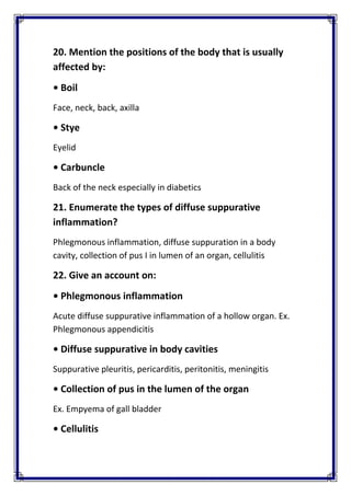 20. Mention the positions of the body that is usually 
affected by: 
• Boil
Face, neck, back, axilla 
• Stye 
Eyelid 
• Carbuncle 
Back of the neck especially in diabetics 
21. Enumerate the types of diffuse suppurative 
inflammation? 
Phlegmonous inflammation, diffuse suppuration in a body 
cavity, collection of pus I in lumen of an organ, cellulitis 
22. Give an account on: 
• Phlegmonous inflammation 
Acute diffuse suppurative inflammation of a hollow organ. Ex. 
Phlegmonous appendicitis 
• Diffuse suppurative in body cavities 
Suppurative pleuritis, pericarditis, peritonitis, meningitis 
• Collection of pus in the lumen of the organ 
Ex. Empyema of gall bladder 
• Cellulitis 
 