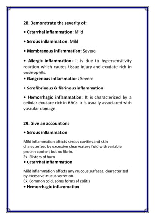 28. Demonstrate the severity of: 
• Catarrhal inflammation: Mild 
• Serous inflammation: Mild 
• Membranous inflammation: Severe 
•  Allergic  inflammation:  It  is  due  to  hypersensitivity 
reaction which causes tissue injury and exudate rich in 
eosinophils. 
• Gangrenous inflammation: Severe 
• Serofibrinous & fibrinous inflammation:  
•  Hemorrhagic  inflammation:  It  is  characterized  by  a 
cellular exudate rich in RBCs. It is usually associated with 
vascular damage. 
 
29. Give an account on: 
• Serous inflammation 
Mild inflammation affects serous cavities and skin, 
characterized by excessive clear watery fluid with variable 
protein content but no fibrin. 
Ex. Blisters of burn 
• Catarrhal inflammation 
Mild inflammation affects any mucous surfaces, characterized 
by excessive mucus secretion. 
Ex. Common cold, some forms of colitis 
• Hemorrhagic inflammation 
 