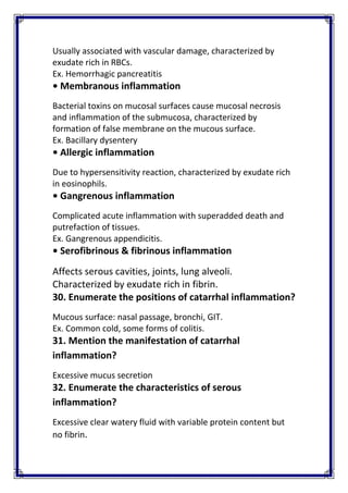 Usually associated with vascular damage, characterized by 
exudate rich in RBCs. 
Ex. Hemorrhagic pancreatitis 
• Membranous inflammation 
Bacterial toxins on mucosal surfaces cause mucosal necrosis 
and inflammation of the submucosa, characterized by 
formation of false membrane on the mucous surface. 
Ex. Bacillary dysentery 
• Allergic inflammation 
Due to hypersensitivity reaction, characterized by exudate rich 
in eosinophils.  
• Gangrenous inflammation 
Complicated acute inflammation with superadded death and 
putrefaction of tissues. 
Ex. Gangrenous appendicitis. 
• Serofibrinous & fibrinous inflammation 
Affects serous cavities, joints, lung alveoli. 
Characterized by exudate rich in fibrin. 
30. Enumerate the positions of catarrhal inflammation? 
Mucous surface: nasal passage, bronchi, GIT. 
Ex. Common cold, some forms of colitis. 
31. Mention the manifestation of catarrhal 
inflammation? 
Excessive mucus secretion 
32. Enumerate the characteristics of serous 
inflammation? 
Excessive clear watery fluid with variable protein content but 
no fibrin. 
 