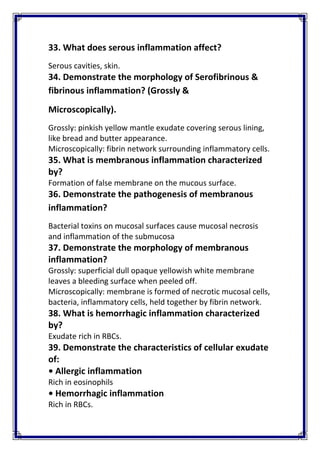 33. What does serous inflammation affect? 
Serous cavities, skin. 
34. Demonstrate the morphology of Serofibrinous & 
fibrinous inflammation? (Grossly & 
Microscopically). 
Grossly: pinkish yellow mantle exudate covering serous lining, 
like bread and butter appearance. 
Microscopically: fibrin network surrounding inflammatory cells. 
35. What is membranous inflammation characterized 
by? 
Formation of false membrane on the mucous surface. 
36. Demonstrate the pathogenesis of membranous 
inflammation? 
Bacterial toxins on mucosal surfaces cause mucosal necrosis 
and inflammation of the submucosa 
37. Demonstrate the morphology of membranous 
inflammation? 
Grossly: superficial dull opaque yellowish white membrane 
leaves a bleeding surface when peeled off. 
Microscopically: membrane is formed of necrotic mucosal cells, 
bacteria, inflammatory cells, held together by fibrin network. 
38. What is hemorrhagic inflammation characterized 
by? 
Exudate rich in RBCs. 
39. Demonstrate the characteristics of cellular exudate 
of: 
• Allergic inflammation 
Rich in eosinophils 
• Hemorrhagic inflammation 
Rich in RBCs. 
 