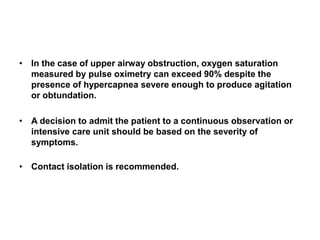 • In the case of upper airway obstruction, oxygen saturation
measured by pulse oximetry can exceed 90% despite the
presence of hypercapnea severe enough to produce agitation
or obtundation.
• A decision to admit the patient to a continuous observation or
intensive care unit should be based on the severity of
symptoms.
• Contact isolation is recommended.
 