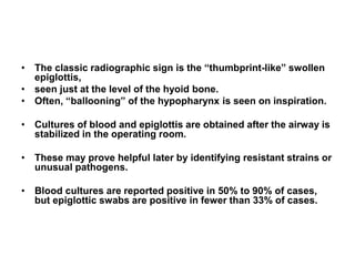 • The classic radiographic sign is the “thumbprint-like” swollen
epiglottis,
• seen just at the level of the hyoid bone.
• Often, “ballooning” of the hypopharynx is seen on inspiration.
• Cultures of blood and epiglottis are obtained after the airway is
stabilized in the operating room.
• These may prove helpful later by identifying resistant strains or
unusual pathogens.
• Blood cultures are reported positive in 50% to 90% of cases,
but epiglottic swabs are positive in fewer than 33% of cases.
 