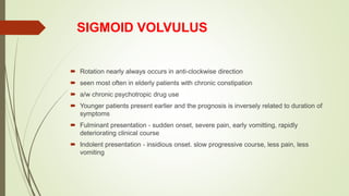 SIGMOID VOLVULUS
 Rotation nearly always occurs in anti-clockwise direction
 seen most often in elderly patients with chronic constipation
 a/w chronic psychotropic drug use
 Younger patients present earlier and the prognosis is inversely related to duration of
symptoms
 Fulminant presentation - sudden onset, severe pain, early vomitting, rapidly
deteriorating clinical course
 Indolent presentation - insidious onset. slow progressive course, less pain, less
vomiting
 