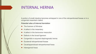 INTERNAL HERNIA
A portion of small intestine becomes entrapped in one of the retroperitoneal fossae or in a
congenital mesenteric defect
Potential sites of internal herniation
 The foramen of Winslow
 A defect in the mesentery
 A defect in the transverse mesocolon
 Defects in the broad ligament
 Congenital or acquired diaphragmatic hernia
 Duodenal retroperitoneal fossae
 Cecal/appendiceal retroperitonreal fossa
 Intersigmoid fossa
 