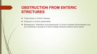 OBSTRUCTION FROM ENTERIC
STRICTURES
 Tuberculosis or Crohn’s disease
 Subacute or chronic presentation
 Management : Resection and anastomosis. In Crohn’s disease Strictureplasty may
be considered in presence of short multiple strictures without active sepsis
 