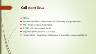 Gall stone ileus
 Elderly
 Fistula formation d/t direct erosion of GB wall by a large gallstone
 MC – Cholecystoduodenal fistula
 2nd MC – Cholecystocolic fistula
 Impaction 60cm proximal to IC valve
 Riggler’s triad : small bowel obstruction, pneumobilia, ectopic gall stones
 
