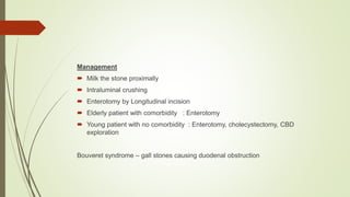 Management
 Milk the stone proximally
 Intraluminal crushing
 Enterotomy by Longitudinal incision
 Elderly patient with comorbidity : Enterotomy
 Young patient with no comorbidity : Enterotomy, cholecystectomy, CBD
exploration
Bouveret syndrome – gall stones causing duodenal obstruction
 