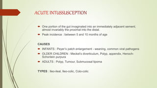  One portion of the gut invaginated into an immediately adjacent sement;
almost invariably the proximal into the distal.
 Peak incidence : between 5 and 10 months of age
CAUSES
 INFANTS : Peyer’s patch enlargement - weaning, common viral pathogens
 OLDER CHILDREN : Meckel’s diverticulum, Polyp, appendix, Henoch-
Schonlein purpura
 ADULTS : Polyp, Tumour, Submucosal lipoma
TYPES : Ileo-ileal, Ileo-colic, Colo-colic
 
