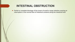 INTESTINAL OBSTRUCTION
 Partial or complete blockage of the lumen of small or large intestine causing an
interruption in the normal flow of intestinal contents along the intestinal tract
 