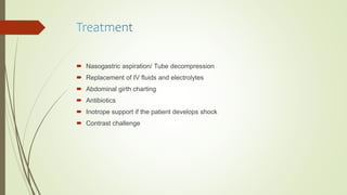  Nasogastric aspiration/ Tube decompression
 Replacement of IV fluids and electrolytes
 Abdominal girth charting
 Antibiotics
 Inotrope support if the patient develops shock
 Contrast challenge
 