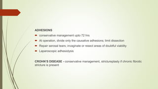 ADHESIONS
 conservative management upto 72 hrs
 At operation, divide only the causative adhesions; limit dissection
 Repair serosal tears; invaginate or resect areas of doubtful viability
 Laparoscopic adhesiolysis
CROHN’S DISEASE - conservative management, strictureplasty if chronic fibrotic
stricture is present
 