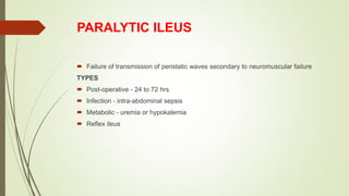 PARALYTIC ILEUS
 Failure of transmission of peristatic waves secondary to neuromuscular failure
TYPES
 Post-operative - 24 to 72 hrs
 Infection - intra-abdominal sepsis
 Metabolic - uremia or hypokalemia
 Reflex ileus
 