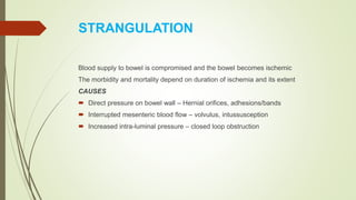 STRANGULATION
Blood supply to bowel is compromised and the bowel becomes ischemic
The morbidity and mortality depend on duration of ischemia and its extent
CAUSES
 Direct pressure on bowel wall – Hernial orifices, adhesions/bands
 Interrupted mesenteric blood flow – volvulus, intussusception
 Increased intra-luminal pressure – closed loop obstruction
 