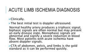 ACUTE LIMB ISCHEMIA DIAGNOSIS
Clinically.
The best initial test is doppler ultrasound.
Normal healthy artery produces a triphasic signal,
biphasic signals are often normal but may present
an early disease state. Monophasic signals are
abnormal and signify a severe reduction in blood
flow. Most patients with acute ischemia have
absent doppler signals.
CTA of abdomen, pelvis, and limbs is the gold
standard as it can be performed quickly.
 