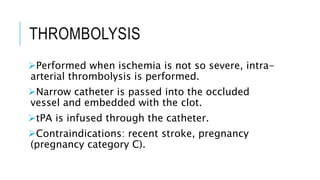 THROMBOLYSIS
Performed when ischemia is not so severe, intra-
arterial thrombolysis is performed.
Narrow catheter is passed into the occluded
vessel and embedded with the clot.
tPA is infused through the catheter.
Contraindications: recent stroke, pregnancy
(pregnancy category C).
 
