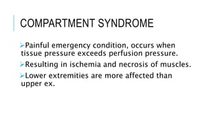 COMPARTMENT SYNDROME
Painful emergency condition, occurs when
tissue pressure exceeds perfusion pressure.
Resulting in ischemia and necrosis of muscles.
Lower extremities are more affected than
upper ex.
 