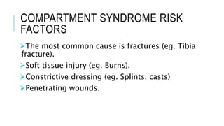 COMPARTMENT SYNDROME RISK
FACTORS
The most common cause is fractures (eg. Tibia
fracture).
Soft tissue injury (eg. Burns).
Constrictive dressing (eg. Splints, casts)
Penetrating wounds.
 