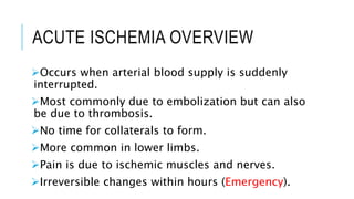 ACUTE ISCHEMIA OVERVIEW
Occurs when arterial blood supply is suddenly
interrupted.
Most commonly due to embolization but can also
be due to thrombosis.
No time for collaterals to form.
More common in lower limbs.
Pain is due to ischemic muscles and nerves.
Irreversible changes within hours (Emergency).
 