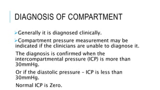 DIAGNOSIS OF COMPARTMENT
Generally it is diagnosed clinically.
Compartment pressure measurement may be
indicated if the clinicians are unable to diagnose it.
The diagnosis is confirmed when the
intercompartmental pressure (ICP) is more than
30mmHg.
Or if the diastolic pressure – ICP is less than
30mmHg.
Normal ICP is Zero.
 