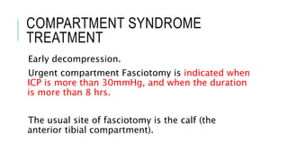 COMPARTMENT SYNDROME
TREATMENT
Early decompression.
Urgent compartment Fasciotomy is indicated when
ICP is more than 30mmHg, and when the duration
is more than 8 hrs.
The usual site of fasciotomy is the calf (the
anterior tibial compartment).
 