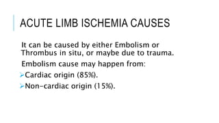 ACUTE LIMB ISCHEMIA CAUSES
It can be caused by either Embolism or
Thrombus in situ, or maybe due to trauma.
Embolism cause may happen from:
Cardiac origin (85%).
Non-cardiac origin (15%).
 