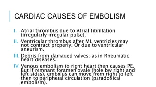 CARDIAC CAUSES OF EMBOLISM
I. Atrial thrombus due to Atrial fibrillation
(irregularly irregular pulse).
II. Ventricular thrombus after MI, ventricles may
not contract properly. Or due to ventricular
aneurism.
III. Debris from damaged valves: as in Rheumatic
heart diseases.
IV. Venous embolism to right heart then causes PE.
But if remnant foramen ovale (hole bw right and
left sides), embolus can move from right to left
then to peripheral circulation (paradoxical
embolism).
 