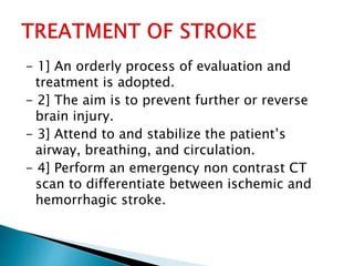 - 1] An orderly process of evaluation and
treatment is adopted.
- 2] The aim is to prevent further or reverse
brain injury.
- 3] Attend to and stabilize the patient’s
airway, breathing, and circulation.
- 4] Perform an emergency non contrast CT
scan to differentiate between ischemic and
hemorrhagic stroke.
 