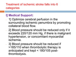 Treatment of ischemic stroke falls into 6
categories
I] Medical Support:
- 1] Optimize cerebral perfusion in the
surrounding ischemic penumbra by promoting
collateral blood flow.
- 2] Blood pressure should be reduced only if it
exceeds 220/120 mm Hg, if there is malignant
hypertension, or concomitant myocardial
ischemia.
- 3] Blood pressure should be reduced if
>185/110 when thrombolytic therapy is
anticipated and kept < 180/105 post-
thrombolysis.
 