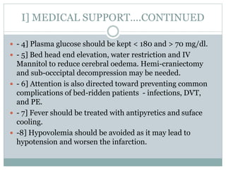 I] MEDICAL SUPPORT….CONTINUED
 - 4] Plasma glucose should be kept < 180 and > 70 mg/dl.
 - 5] Bed head end elevation, water restriction and IV
Mannitol to reduce cerebral oedema. Hemi-craniectomy
and sub-occciptal decompression may be needed.
 - 6] Attention is also directed toward preventing common
complications of bed-ridden patients - infections, DVT,
and PE.
 - 7] Fever should be treated with antipyretics and suface
cooling.
 -8] Hypovolemia should be avoided as it may lead to
hypotension and worsen the infarction.
 