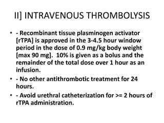 II] INTRAVENOUS THROMBOLYSIS
• - Recombinant tissue plasminogen activator
[rTPA] is approved in the 3-4.5 hour window
period in the dose of 0.9 mg/kg body weight
[max 90 mg]. 10% is given as a bolus and the
remainder of the total dose over 1 hour as an
infusion.
• - No other antithrombotic treatment for 24
hours.
• - Avoid urethral catheterization for >= 2 hours of
rTPA administration.
 