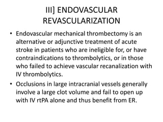 III] ENDOVASCULAR
REVASCULARIZATION
• Endovascular mechanical thrombectomy is an
alternative or adjunctive treatment of acute
stroke in patients who are ineligible for, or have
contraindications to thrombolytics, or in those
who failed to achieve vascular recanalization with
IV thrombolytics.
• Occlusions in large intracranial vessels generally
involve a large clot volume and fail to open up
with IV rtPA alone and thus benefit from ER.
 