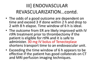III] ENDOVASCULAR
REVASCULARIZATION…contd.
• The odds of a good outcome are dependent on
time and exceed 3 if done within 2 h and drop to
2 with 8 h elapse. Time window of 6 h is ideal.
• The outcome from ER are likely improved with IV
rtPA treatment prior to thrombectomy if the
patient is eligible for rtPA and it is safe to
administer. 30 mg IV bolus of Tenecteplase
shortens transport time to an endovascular unit.
• Exceeding the time window of 6 h appears to be
effective if the patient has good collaterals on CT
and MRI perfusion imaging techniques.
 