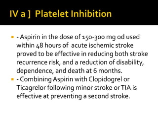  - Aspirin in the dose of 150-300 mg od used
within 48 hours of acute ischemic stroke
proved to be effective in reducing both stroke
recurrence risk, and a reduction of disability,
dependence, and death at 6 months.
 - Combining Aspirin with Clopidogrel or
Ticagrelor following minor stroke orTIA is
effective at preventing a second stroke.
 