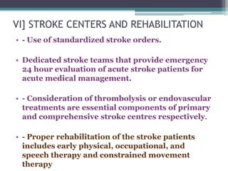 VI] STROKE CENTERS AND REHABILITATION
• - Use of standardized stroke orders.
• Dedicated stroke teams that provide emergency
24 hour evaluation of acute stroke patients for
acute medical management.
• - Consideration of thrombolysis or endovascular
treatments are essential components of primary
and comprehensive stroke centres respectively.
• - Proper rehabilitation of the stroke patients
includes early physical, occupational, and
speech therapy and constrained movement
therapy
 