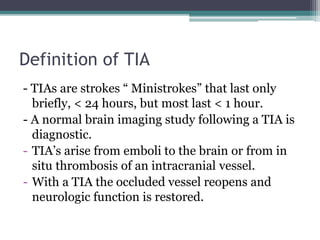 Definition of TIA
- TIAs are strokes “ Ministrokes” that last only
briefly, < 24 hours, but most last < 1 hour.
- A normal brain imaging study following a TIA is
diagnostic.
- TIA’s arise from emboli to the brain or from in
situ thrombosis of an intracranial vessel.
- With a TIA the occluded vessel reopens and
neurologic function is restored.
 