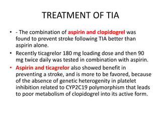 TREATMENT OF TIA
• - The combination of aspirin and clopidogrel was
found to prevent stroke following TIA better than
aspirin alone.
• Recently ticagrelor 180 mg loading dose and then 90
mg twice daily was tested in combination with aspirin.
• Aspirin and ticagrelor also showed benefit in
preventing a stroke, and is more to be favored, because
of the absence of genetic heterogenity in platelet
inhibition related to CYP2C19 polymorphism that leads
to poor metabolism of clopidogrel into its active form.
 