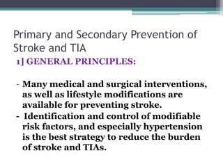 Primary and Secondary Prevention of
Stroke and TIA
1] GENERAL PRINCIPLES:
- Many medical and surgical interventions,
as well as lifestyle modifications are
available for preventing stroke.
- Identification and control of modifiable
risk factors, and especially hypertension
is the best strategy to reduce the burden
of stroke and TIAs.
 
